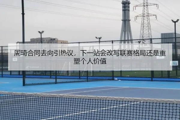 周琦合同去向引热议，下一站会改写联赛格局还是重塑个人价值